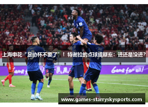 上海申花“足协杯不要了”！特谢拉的点球成疑案：进还是没进？