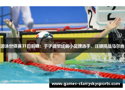 游泳世锦赛31日前瞻：于子迪望成最小奖牌选手，汪顺挑战马尔尚